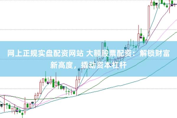 网上正规实盘配资网站 大额股票配资：解锁财富新高度，撬动资本杠杆