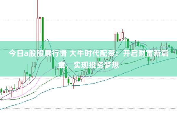 今日a股股票行情 大牛时代配资：开启财富新篇章，实现投资梦想