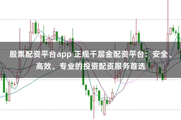 股票配资平台app 正规千层金配资平台：安全、高效、专业的投资配资服务首选