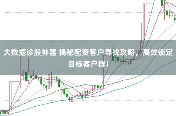 大数据诊股神器 揭秘配资客户寻找攻略，高效锁定目标客户群！