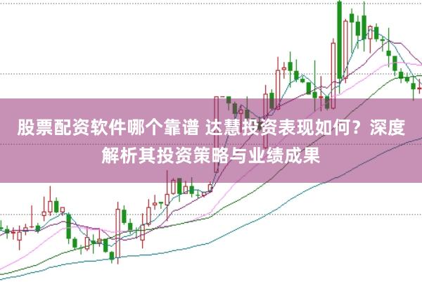 股票配资软件哪个靠谱 达慧投资表现如何？深度解析其投资策略与业绩成果