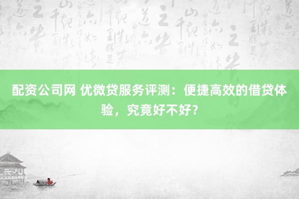配资公司网 优微贷服务评测：便捷高效的借贷体验，究竟好不好？