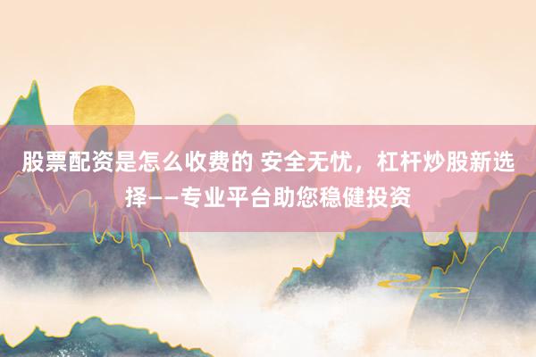 股票配资是怎么收费的 安全无忧，杠杆炒股新选择——专业平台助您稳健投资
