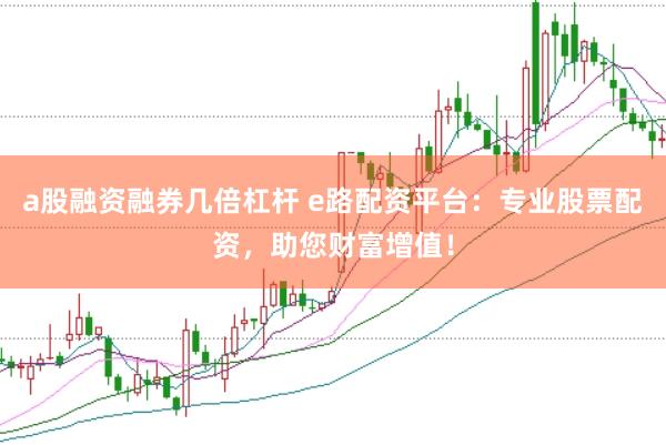 a股融资融券几倍杠杆 e路配资平台：专业股票配资，助您财富增值！