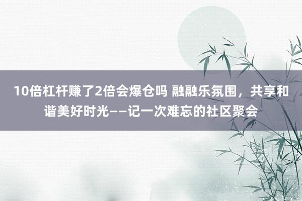 10倍杠杆赚了2倍会爆仓吗 融融乐氛围，共享和谐美好时光——记一次难忘的社区聚会