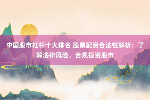 中国股市杠杆十大排名 股票配资合法性解析：了解法律风险，合规投资股市