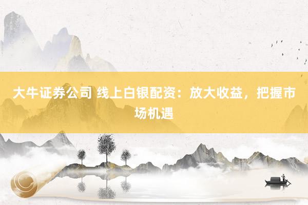大牛证券公司 线上白银配资：放大收益，把握市场机遇