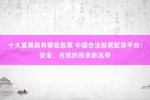 十大蓝筹股有哪些股票 中国合法股票配资平台：安全、合规的投资新选择