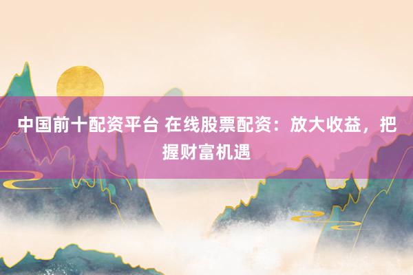 中国前十配资平台 在线股票配资：放大收益，把握财富机遇