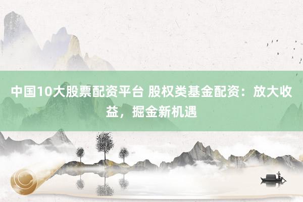 中国10大股票配资平台 股权类基金配资：放大收益，掘金新机遇