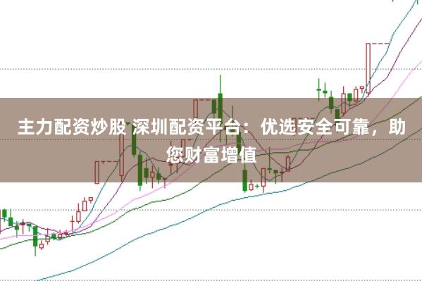 主力配资炒股 深圳配资平台：优选安全可靠，助您财富增值