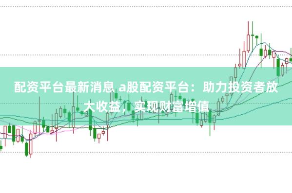 配资平台最新消息 a股配资平台：助力投资者放大收益，实现财富增值