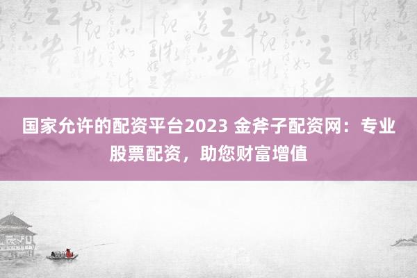 国家允许的配资平台2023 金斧子配资网：专业股票配资，助您财富增值