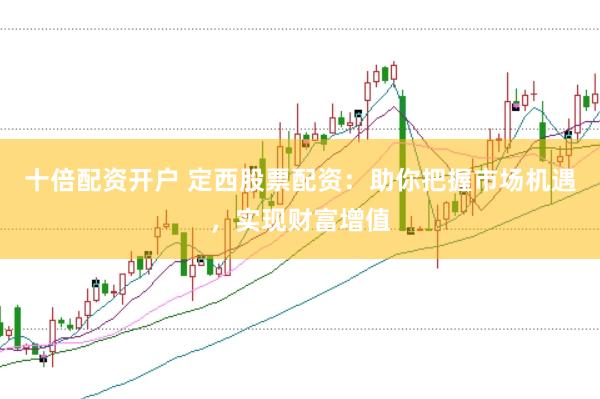 十倍配资开户 定西股票配资：助你把握市场机遇，实现财富增值