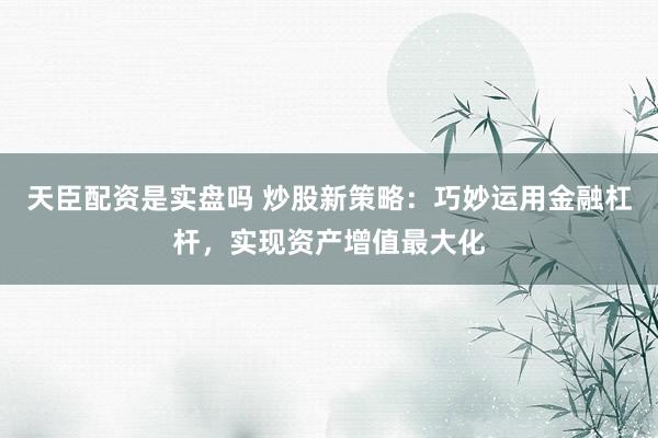 天臣配资是实盘吗 炒股新策略：巧妙运用金融杠杆，实现资产增值最大化