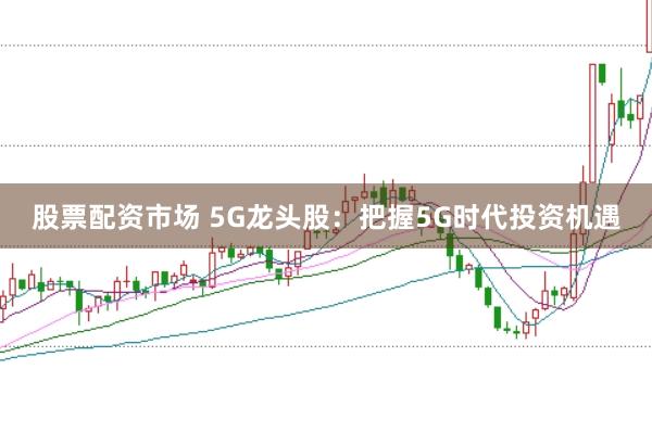 股票配资市场 5G龙头股:把握5G时代投资机遇