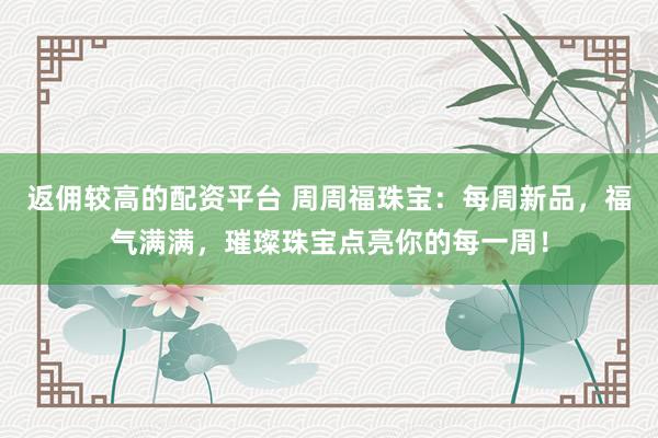 返佣较高的配资平台 周周福珠宝：每周新品，福气满满，璀璨珠宝点亮你的每一周！