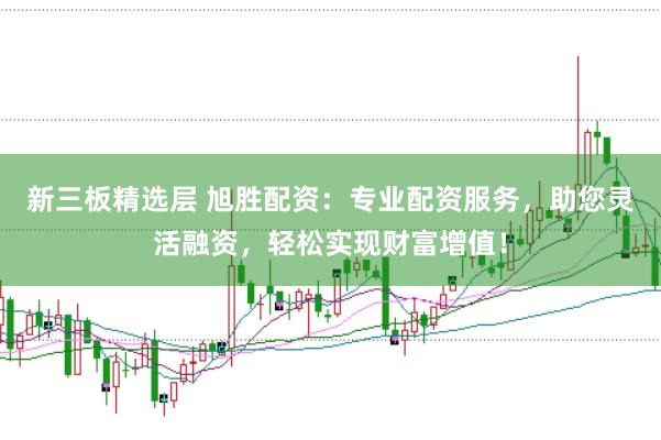 新三板精选层 旭胜配资：专业配资服务，助您灵活融资，轻松实现财富增值！