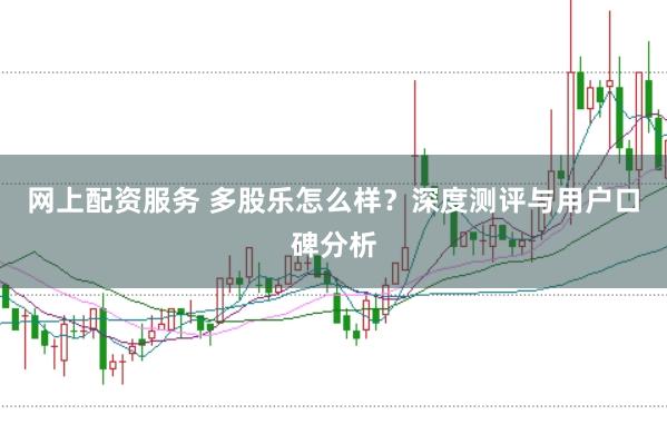 网上配资服务 多股乐怎么样？深度测评与用户口碑分析
