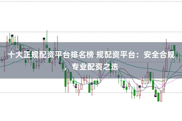 十大正规配资平台排名榜 规配资平台：安全合规，专业配资之选