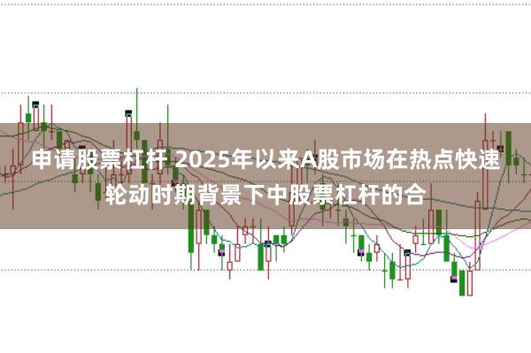 申请股票杠杆 2025年以来A股市场在热点快速轮动时期背景下中股票杠杆的合