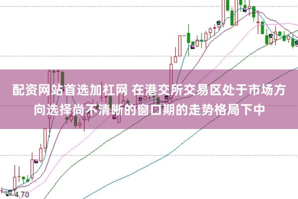 配资网站首选加杠网 在港交所交易区处于市场方向选择尚不清晰的窗口期的走势格局下中