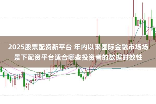 2025股票配资新平台 年内以来国际金融市场场景下配资平台适合哪些投资者的数据时效性