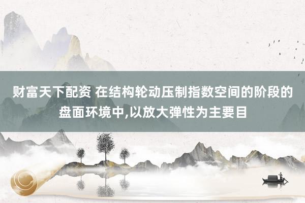 财富天下配资 在结构轮动压制指数空间的阶段的盘面环境中，以放大弹性为主要目