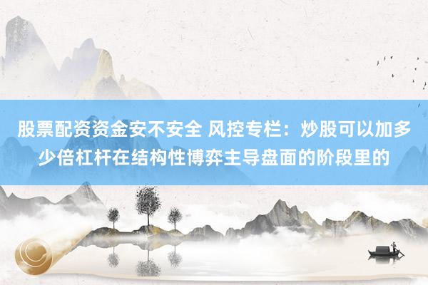 股票配资资金安不安全 风控专栏：炒股可以加多少倍杠杆在结构性博弈主导盘面的阶段里的