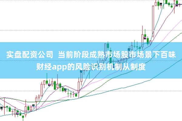 实盘配资公司  当前阶段成熟市场股市场景下百味财经app的风险识别机制从制度