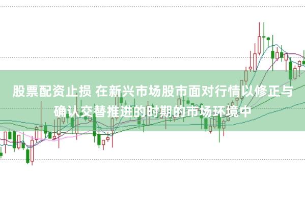 股票配资止损 在新兴市场股市面对行情以修正与确认交替推进的时期的市场环境中