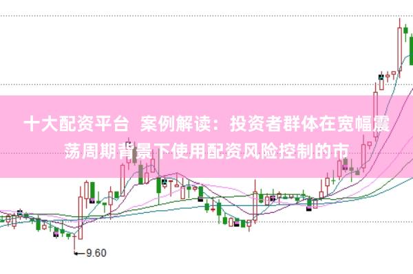 十大配资平台 案例解读:投资者群体在宽幅震荡周期背景下使用配资风险控制的市