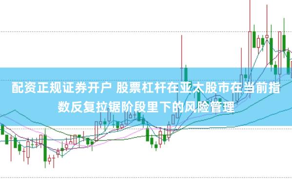 配资正规证券开户 股票杠杆在亚太股市在当前指数反复拉锯阶段里下的风险管理