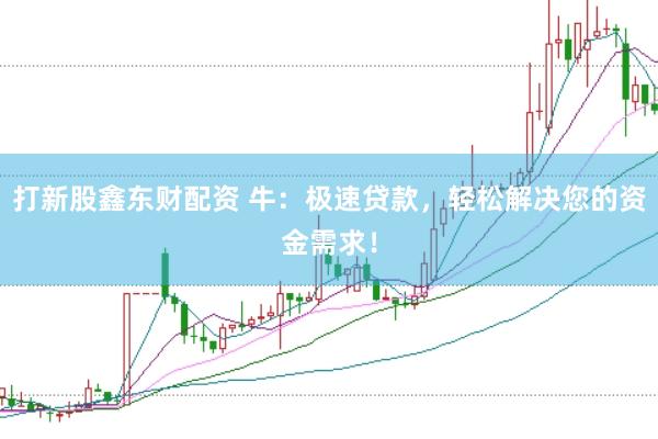 打新股鑫东财配资 牛:极速贷款,轻松解决您的资金需求!