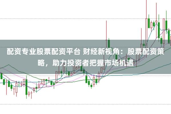 配资专业股票配资平台 财经新视角:股票配资策略,助力投资者把握市场机遇