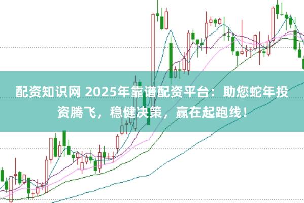 配资知识网 2025年靠谱配资平台：助您蛇年投资腾飞，稳健决策，赢在起跑线！