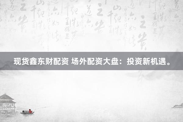 现货鑫东财配资 场外配资大盘：投资新机遇。