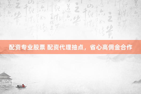配资专业股票 配资代理抽点，省心高佣金合作
