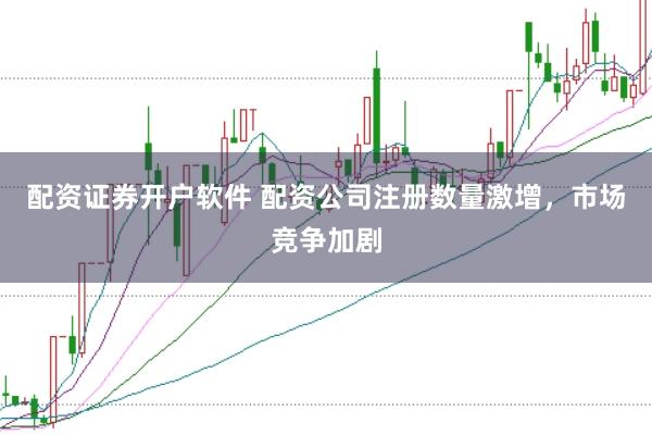 配资证券开户软件 配资公司注册数量激增，市场竞争加剧