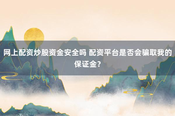 网上配资炒股资金安全吗 配资平台是否会骗取我的保证金？