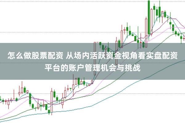怎么做股票配资 从场内活跃资金视角看实盘配资平台的账户管理机会与挑战