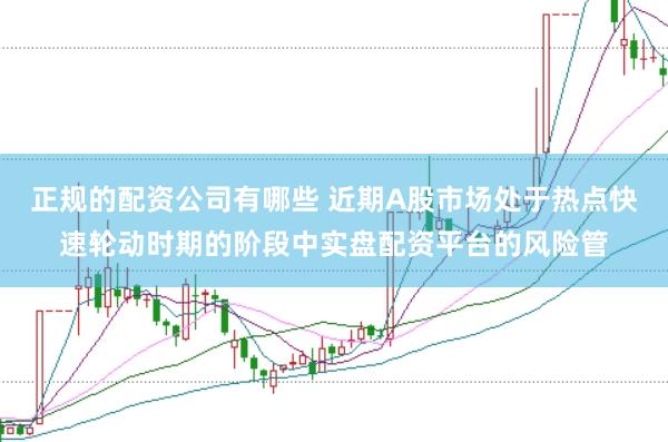 正规的配资公司有哪些 近期A股市场处于热点快速轮动时期的阶段中实盘配资平台的风险管