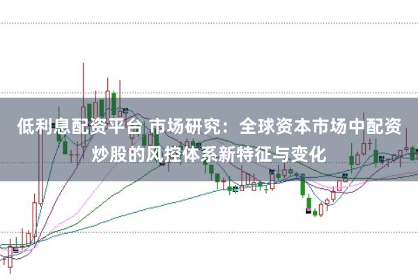 低利息配资平台 市场研究：全球资本市场中配资炒股的风控体系新特征与变化