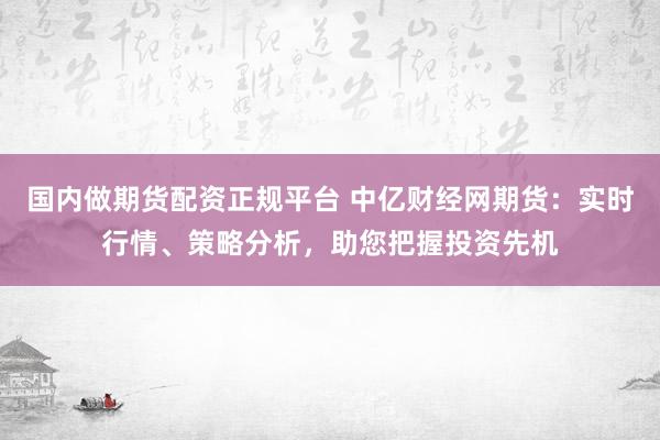 国内做期货配资正规平台 中亿财经网期货：实时行情、策略分析，助您把握投资先机