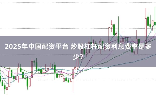 2025年中国配资平台 炒股杠杆配资利息费率是多少？