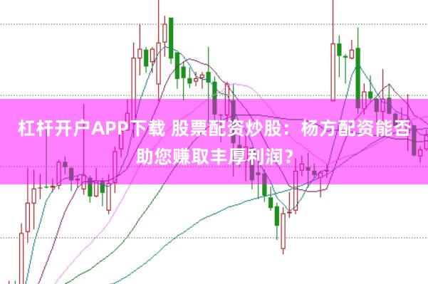 杠杆开户APP下载 股票配资炒股:杨方配资能否助您赚取丰厚利润?