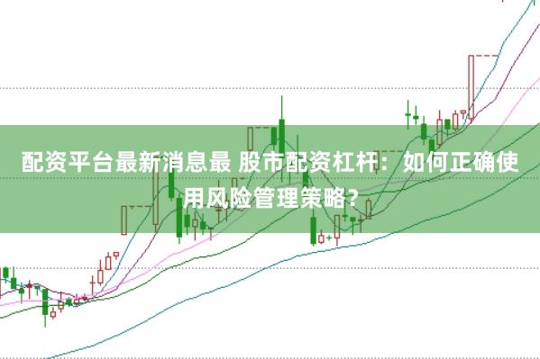 配资平台最新消息最 股市配资杠杆：如何正确使用风险管理策略？