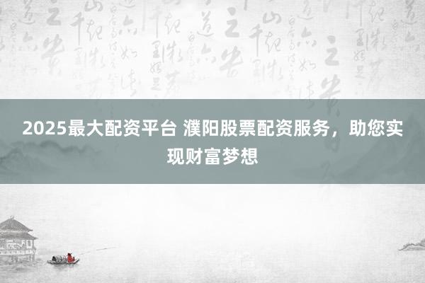 2025最大配资平台 濮阳股票配资服务，助您实现财富梦想