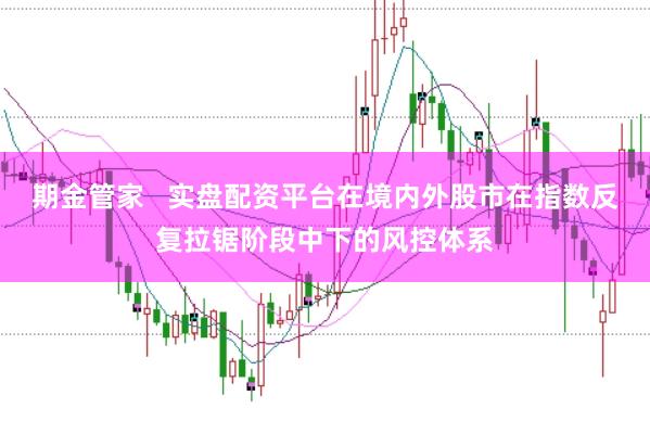 期金管家   实盘配资平台在境内外股市在指数反复拉锯阶段中下的风控体系
