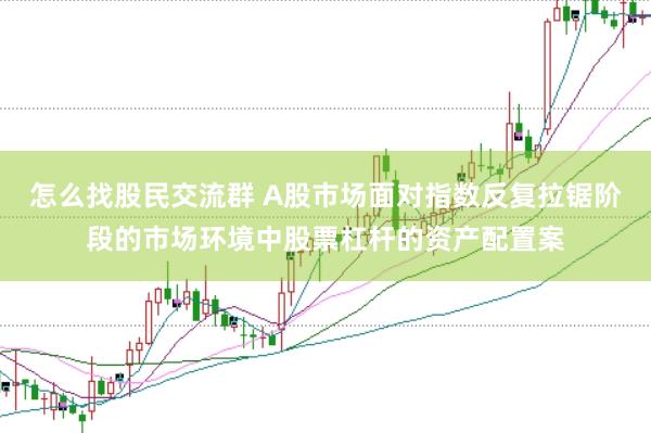 怎么找股民交流群 A股市场面对指数反复拉锯阶段的市场环境中股票杠杆的资产配置案
